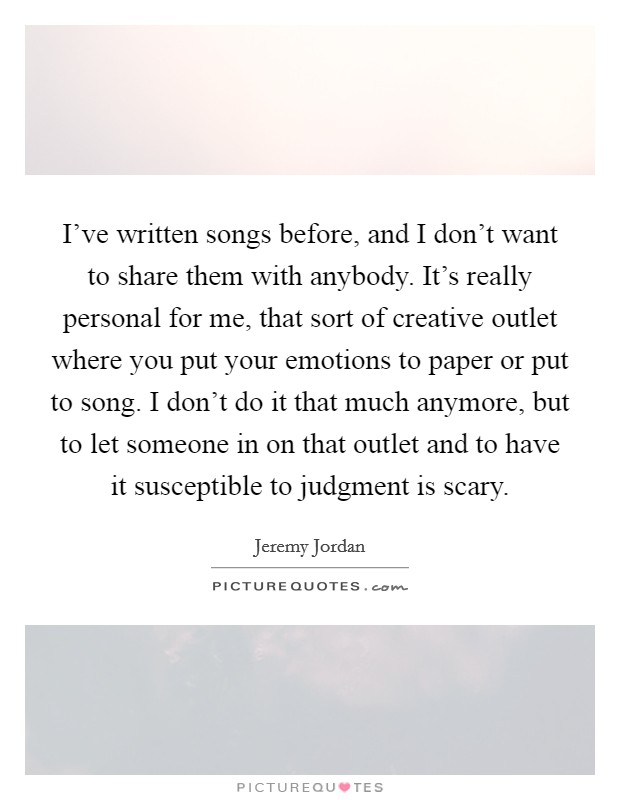 I've written songs before, and I don't want to share them with anybody. It's really personal for me, that sort of creative outlet where you put your emotions to paper or put to song. I don't do it that much anymore, but to let someone in on that outlet and to have it susceptible to judgment is scary. Picture Quote #1
