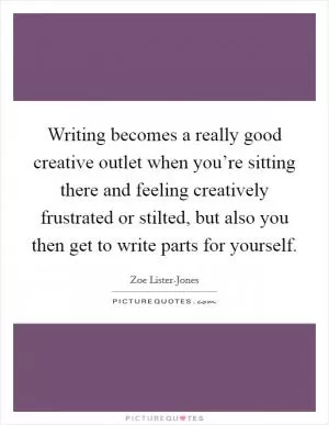 Writing becomes a really good creative outlet when you’re sitting there and feeling creatively frustrated or stilted, but also you then get to write parts for yourself Picture Quote #1
