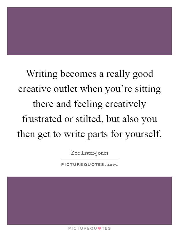 Writing becomes a really good creative outlet when you're sitting there and feeling creatively frustrated or stilted, but also you then get to write parts for yourself. Picture Quote #1