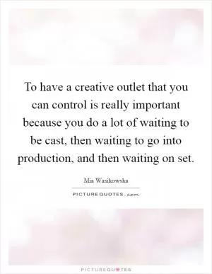 To have a creative outlet that you can control is really important because you do a lot of waiting to be cast, then waiting to go into production, and then waiting on set Picture Quote #1