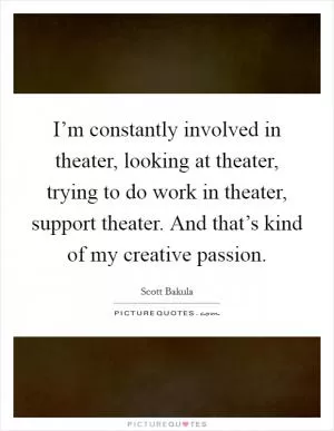 I’m constantly involved in theater, looking at theater, trying to do work in theater, support theater. And that’s kind of my creative passion Picture Quote #1