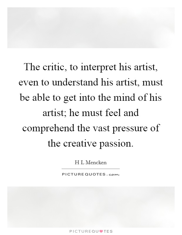 The critic, to interpret his artist, even to understand his artist, must be able to get into the mind of his artist; he must feel and comprehend the vast pressure of the creative passion. Picture Quote #1