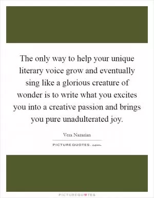 The only way to help your unique literary voice grow and eventually sing like a glorious creature of wonder is to write what you excites you into a creative passion and brings you pure unadulterated joy Picture Quote #1