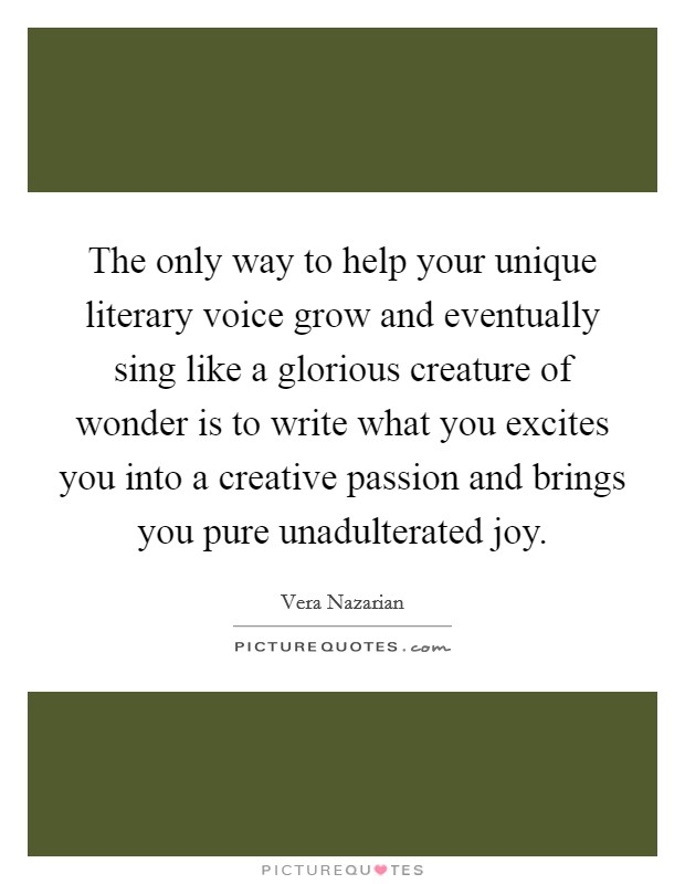 The only way to help your unique literary voice grow and eventually sing like a glorious creature of wonder is to write what you excites you into a creative passion and brings you pure unadulterated joy. Picture Quote #1