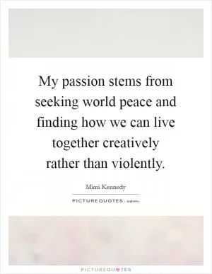 My passion stems from seeking world peace and finding how we can live together creatively rather than violently Picture Quote #1
