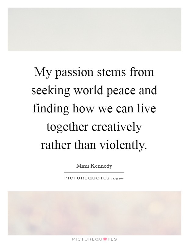 My passion stems from seeking world peace and finding how we can live together creatively rather than violently. Picture Quote #1