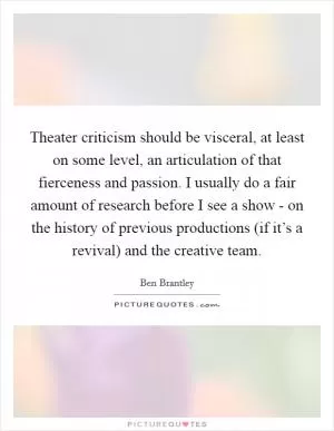 Theater criticism should be visceral, at least on some level, an articulation of that fierceness and passion. I usually do a fair amount of research before I see a show - on the history of previous productions (if it’s a revival) and the creative team Picture Quote #1