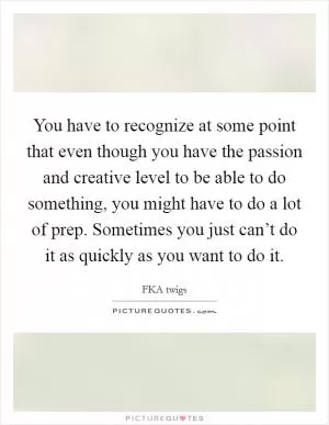 You have to recognize at some point that even though you have the passion and creative level to be able to do something, you might have to do a lot of prep. Sometimes you just can’t do it as quickly as you want to do it Picture Quote #1
