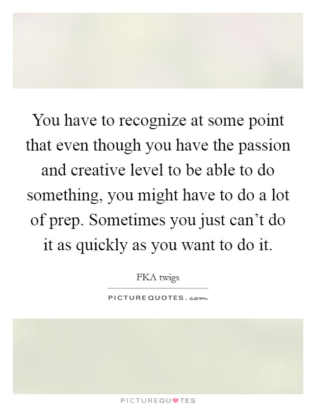 You have to recognize at some point that even though you have the passion and creative level to be able to do something, you might have to do a lot of prep. Sometimes you just can't do it as quickly as you want to do it. Picture Quote #1