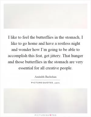 I like to feel the butterflies in the stomach, I like to go home and have a restless night and wonder how I’m going to be able to accomplish this feat, get jittery. That hunger and those butterflies in the stomach are very essential for all creative people Picture Quote #1