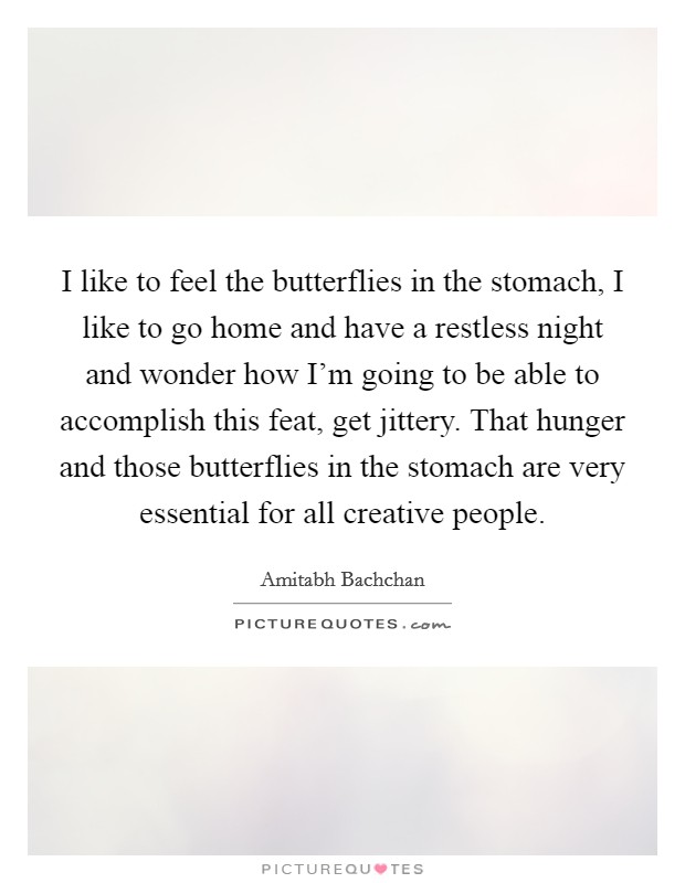 I like to feel the butterflies in the stomach, I like to go home and have a restless night and wonder how I'm going to be able to accomplish this feat, get jittery. That hunger and those butterflies in the stomach are very essential for all creative people. Picture Quote #1