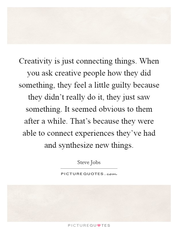 Creativity is just connecting things. When you ask creative people how they did something, they feel a little guilty because they didn't really do it, they just saw something. It seemed obvious to them after a while. That's because they were able to connect experiences they've had and synthesize new things. Picture Quote #1