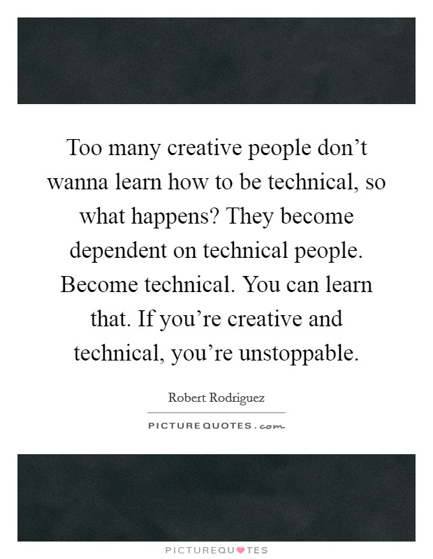 Too many creative people don't wanna learn how to be technical, so what happens? They become dependent on technical people. Become technical. You can learn that. If you're creative and technical, you're unstoppable. Picture Quote #1