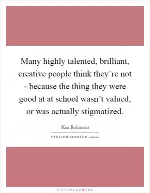 Many highly talented, brilliant, creative people think they’re not - because the thing they were good at at school wasn’t valued, or was actually stigmatized Picture Quote #1