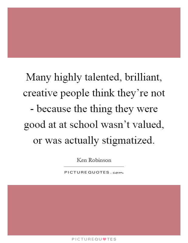 Many highly talented, brilliant, creative people think they're not - because the thing they were good at at school wasn't valued, or was actually stigmatized. Picture Quote #1