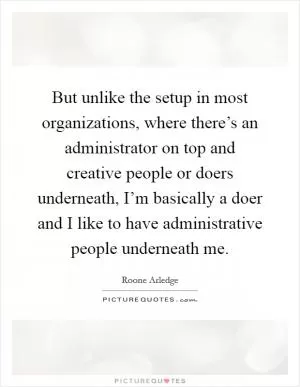 But unlike the setup in most organizations, where there’s an administrator on top and creative people or doers underneath, I’m basically a doer and I like to have administrative people underneath me Picture Quote #1