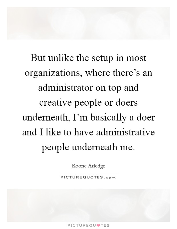 But unlike the setup in most organizations, where there's an administrator on top and creative people or doers underneath, I'm basically a doer and I like to have administrative people underneath me. Picture Quote #1