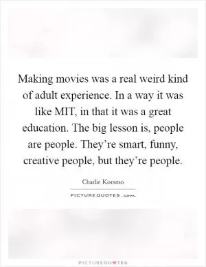 Making movies was a real weird kind of adult experience. In a way it was like MIT, in that it was a great education. The big lesson is, people are people. They’re smart, funny, creative people, but they’re people Picture Quote #1