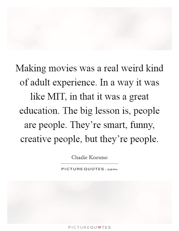 Making movies was a real weird kind of adult experience. In a way it was like MIT, in that it was a great education. The big lesson is, people are people. They're smart, funny, creative people, but they're people. Picture Quote #1