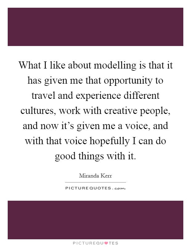 What I like about modelling is that it has given me that opportunity to travel and experience different cultures, work with creative people, and now it's given me a voice, and with that voice hopefully I can do good things with it. Picture Quote #1