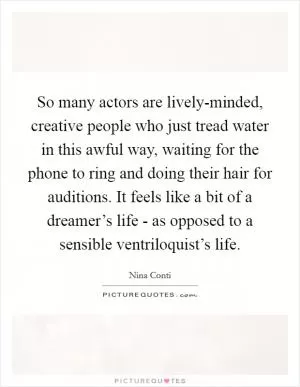 So many actors are lively-minded, creative people who just tread water in this awful way, waiting for the phone to ring and doing their hair for auditions. It feels like a bit of a dreamer’s life - as opposed to a sensible ventriloquist’s life Picture Quote #1