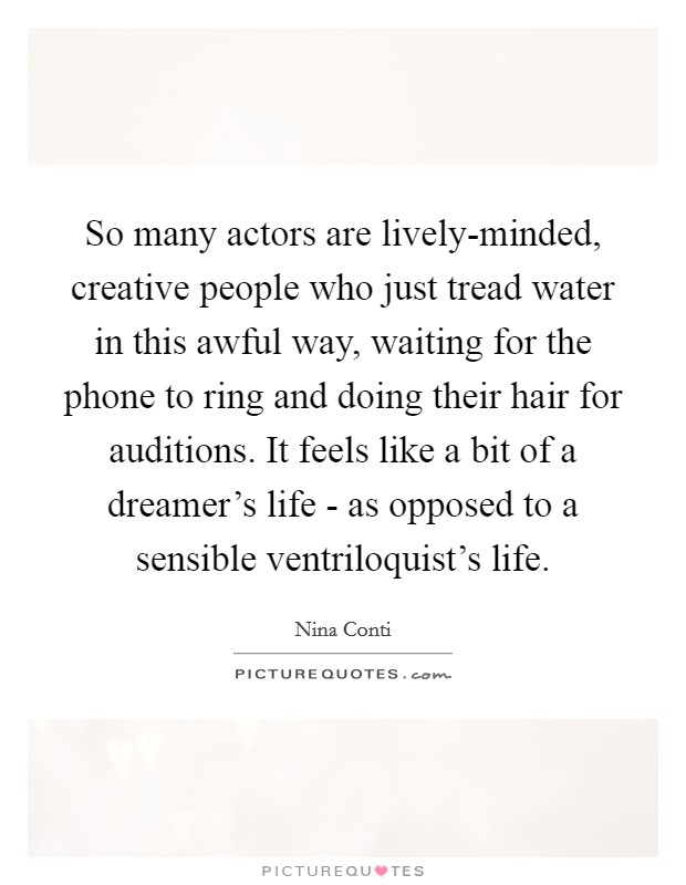 So many actors are lively-minded, creative people who just tread water in this awful way, waiting for the phone to ring and doing their hair for auditions. It feels like a bit of a dreamer's life - as opposed to a sensible ventriloquist's life. Picture Quote #1
