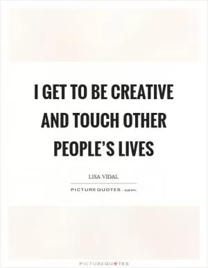 I get to be creative and touch other people’s lives Picture Quote #1