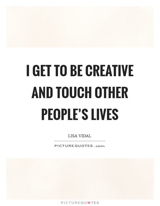 I get to be creative and touch other people's lives Picture Quote #1