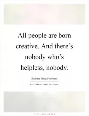 All people are born creative. And there’s nobody who’s helpless, nobody Picture Quote #1