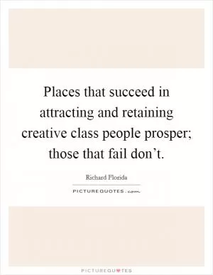 Places that succeed in attracting and retaining creative class people prosper; those that fail don’t Picture Quote #1