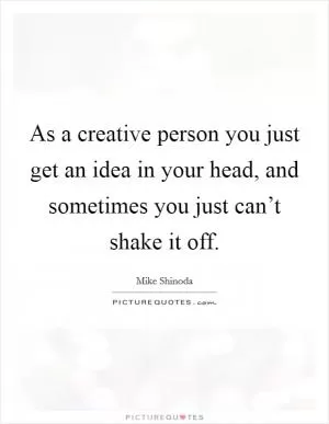 As a creative person you just get an idea in your head, and sometimes you just can’t shake it off Picture Quote #1