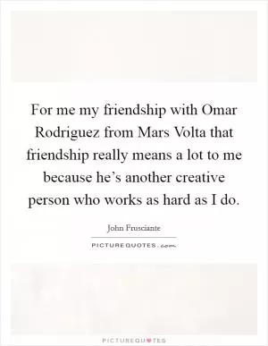 For me my friendship with Omar Rodriguez from Mars Volta that friendship really means a lot to me because he’s another creative person who works as hard as I do Picture Quote #1