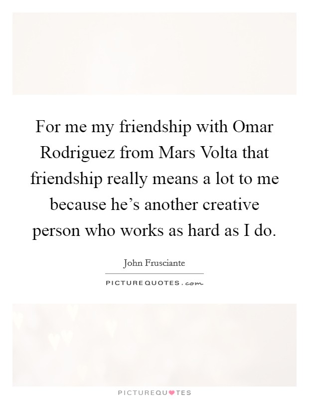 For me my friendship with Omar Rodriguez from Mars Volta that friendship really means a lot to me because he's another creative person who works as hard as I do. Picture Quote #1