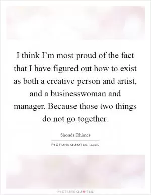 I think I’m most proud of the fact that I have figured out how to exist as both a creative person and artist, and a businesswoman and manager. Because those two things do not go together Picture Quote #1
