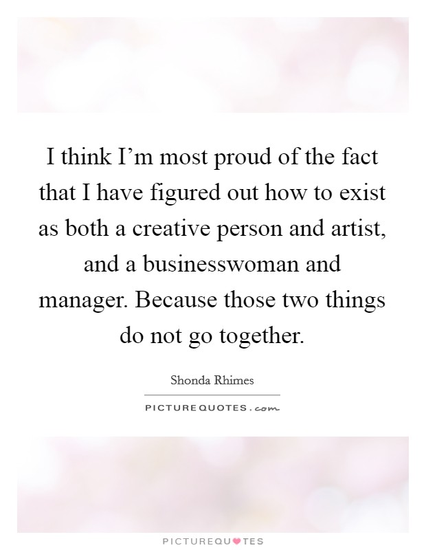 I think I'm most proud of the fact that I have figured out how to exist as both a creative person and artist, and a businesswoman and manager. Because those two things do not go together. Picture Quote #1