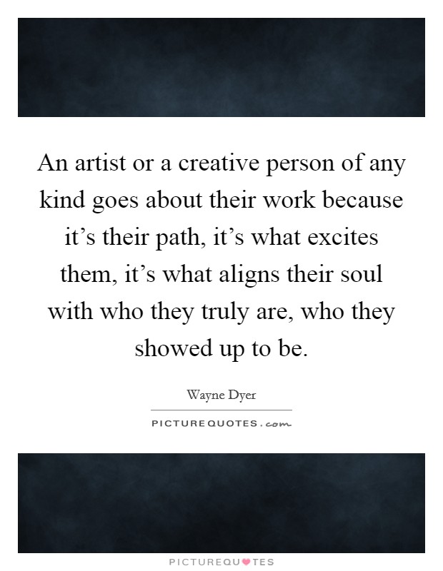 An artist or a creative person of any kind goes about their work because it's their path, it's what excites them, it's what aligns their soul with who they truly are, who they showed up to be. Picture Quote #1