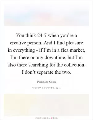 You think 24-7 when you’re a creative person. And I find pleasure in everything - if I’m in a flea market, I’m there on my downtime, but I’m also there searching for the collection. I don’t separate the two Picture Quote #1