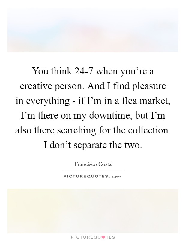 You think 24-7 when you're a creative person. And I find pleasure in everything - if I'm in a flea market, I'm there on my downtime, but I'm also there searching for the collection. I don't separate the two. Picture Quote #1