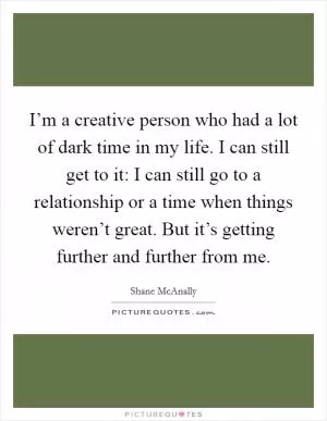 I’m a creative person who had a lot of dark time in my life. I can still get to it: I can still go to a relationship or a time when things weren’t great. But it’s getting further and further from me Picture Quote #1