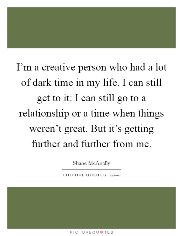 I'm a creative person who had a lot of dark time in my life. I can still get to it: I can still go to a relationship or a time when things weren't great. But it's getting further and further from me. Picture Quote #1