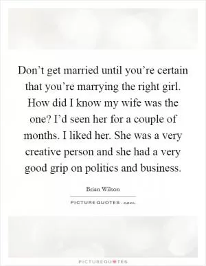 Don’t get married until you’re certain that you’re marrying the right girl. How did I know my wife was the one? I’d seen her for a couple of months. I liked her. She was a very creative person and she had a very good grip on politics and business Picture Quote #1