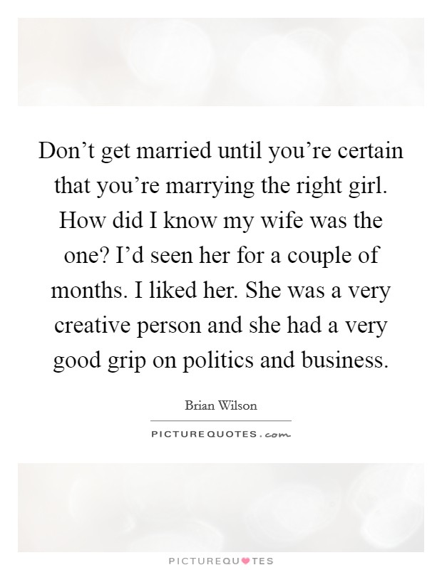 Don't get married until you're certain that you're marrying the right girl. How did I know my wife was the one? I'd seen her for a couple of months. I liked her. She was a very creative person and she had a very good grip on politics and business. Picture Quote #1