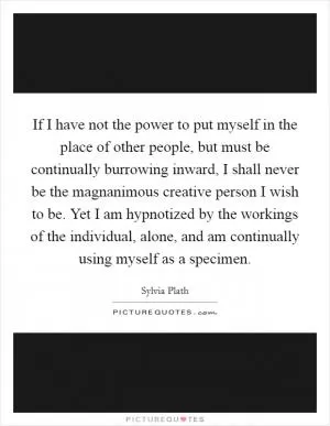 If I have not the power to put myself in the place of other people, but must be continually burrowing inward, I shall never be the magnanimous creative person I wish to be. Yet I am hypnotized by the workings of the individual, alone, and am continually using myself as a specimen Picture Quote #1