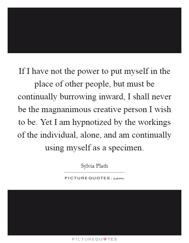If I have not the power to put myself in the place of other people, but must be continually burrowing inward, I shall never be the magnanimous creative person I wish to be. Yet I am hypnotized by the workings of the individual, alone, and am continually using myself as a specimen. Picture Quote #1