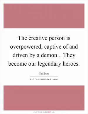 The creative person is overpowered, captive of and driven by a demon... They become our legendary heroes Picture Quote #1