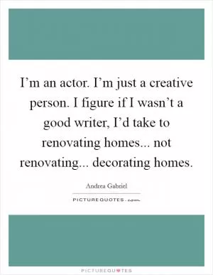 I’m an actor. I’m just a creative person. I figure if I wasn’t a good writer, I’d take to renovating homes... not renovating... decorating homes Picture Quote #1