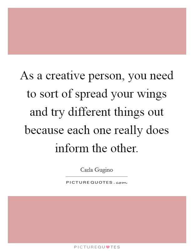 As a creative person, you need to sort of spread your wings and try different things out because each one really does inform the other. Picture Quote #1