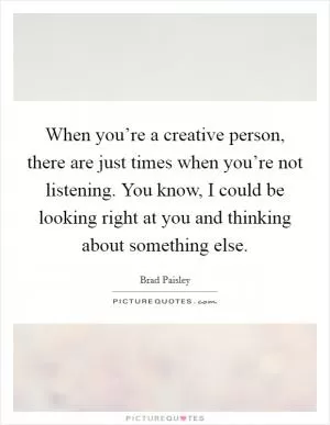 When you’re a creative person, there are just times when you’re not listening. You know, I could be looking right at you and thinking about something else Picture Quote #1
