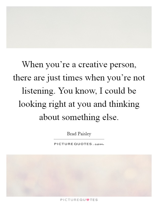 When you're a creative person, there are just times when you're not listening. You know, I could be looking right at you and thinking about something else. Picture Quote #1