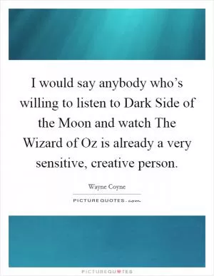 I would say anybody who’s willing to listen to Dark Side of the Moon and watch The Wizard of Oz is already a very sensitive, creative person Picture Quote #1
